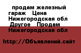 продам железный гараж › Цена ­ 35 000 - Нижегородская обл. Другое » Продам   . Нижегородская обл.